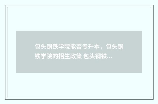 包头钢铁学院能否专升本，包头钢铁学院的招生政策 包头钢铁学院能转专业么