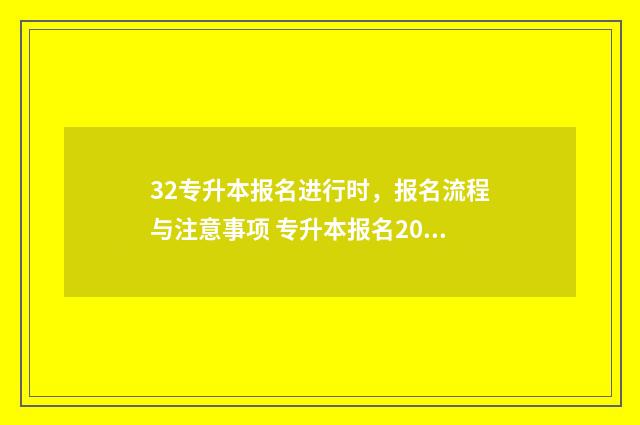 32专升本报名进行时，报名流程与注意事项 专升本报名2024