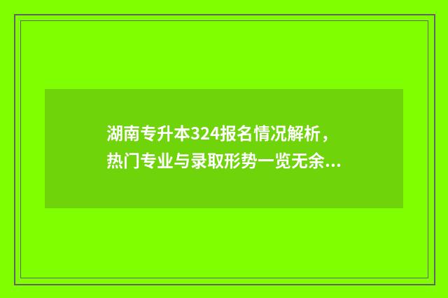 湖南专升本324报名情况解析，热门专业与录取形势一览无余 湖南专升本录取规则