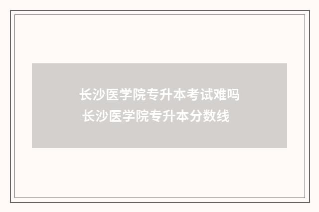 长沙医学院专升本考试难吗 长沙医学院专升本分数线