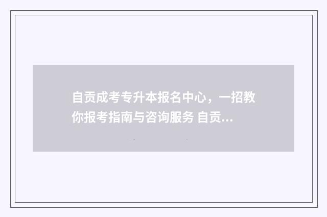 自贡成考专升本报名中心，一招教你报考指南与咨询服务 自贡成人本科招生