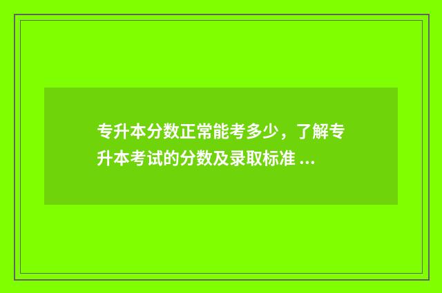 专升本分数正常能考多少，了解专升本考试的分数及录取标准 专升本通过分数