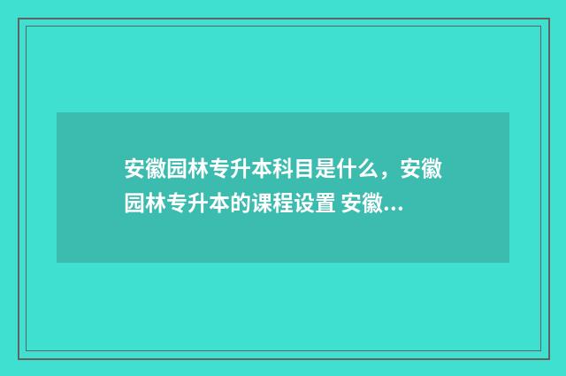 安徽园林专升本科目是什么，安徽园林专升本的课程设置 安徽园林专升本可以报哪些学校