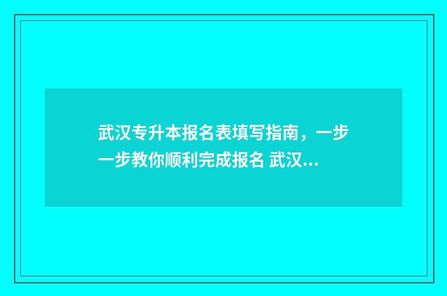 武汉专升本报名表填写指南，一步一步教你顺利完成报名 武汉专升本报名时间2024