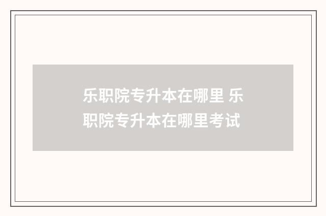 乐职院专升本在哪里 乐职院专升本在哪里考试