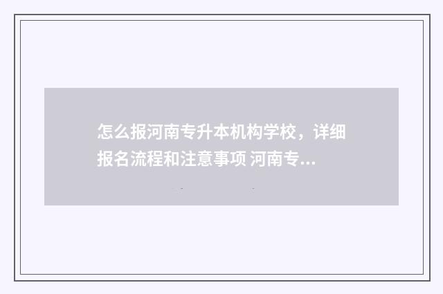 怎么报河南专升本机构学校，详细报名流程和注意事项 河南专升本报学校流程