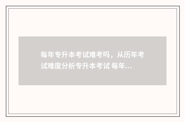 每年专升本考试难考吗，从历年考试难度分析专升本考试 每年专升本考试时间