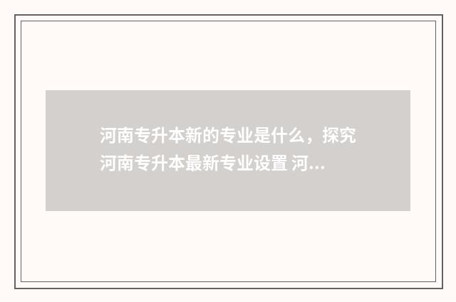 河南专升本新的专业是什么，探究河南专升本最新专业设置 河南专升本的概率有多大呀