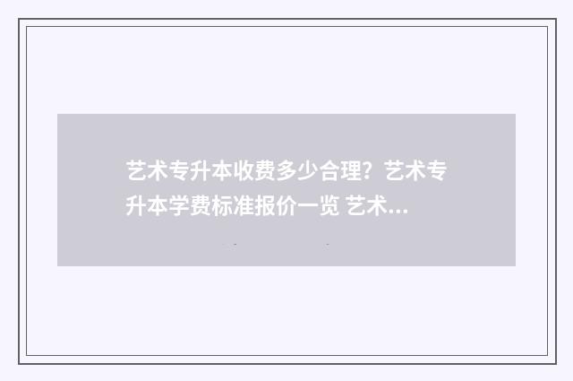 艺术专升本收费多少合理？艺术专升本学费标准报价一览 艺术专升本收费多少
