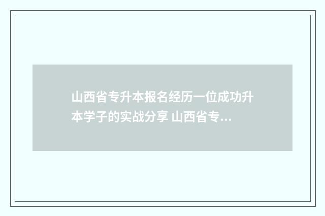 山西省专升本报名经历一位成功升本学子的实战分享 山西省专升本报名入口官网2024