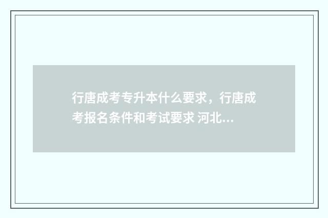 行唐成考专升本什么要求，行唐成考报名条件和考试要求 河北成人专升本学校