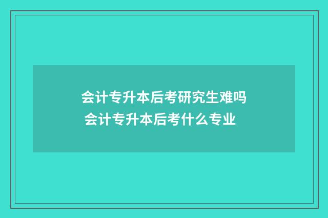 会计专升本后考研究生难吗 会计专升本后考什么专业