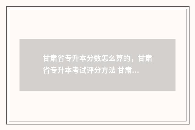 甘肃省专升本分数怎么算的，甘肃省专升本考试评分方法 甘肃省专升本分数线是怎么定的