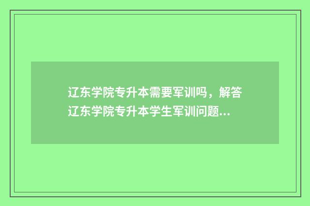 辽东学院专升本需要军训吗，解答辽东学院专升本学生军训问题 辽东学院专升本2024招生计划