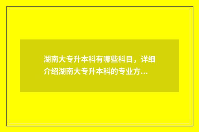 湖南大专升本科有哪些科目，详细介绍湖南大专升本科的专业方向 湖南大专升本科的学校