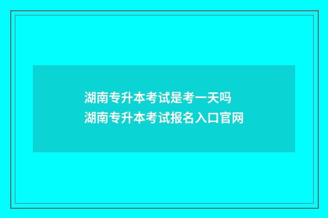 湖南专升本考试是考一天吗 湖南专升本考试报名入口官网