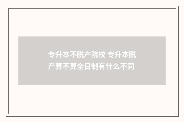 专升本不脱产院校 专升本脱产算不算全日制有什么不同