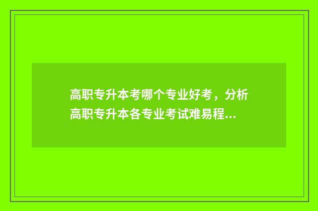 高职专升本考哪个专业好考，分析高职专升本各专业考试难易程度 高职生专升本考试难吗