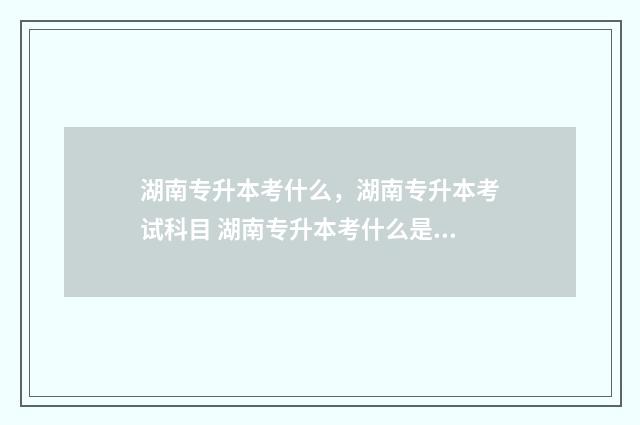湖南专升本考什么，湖南专升本考试科目 湖南专升本考什么是看学校吗