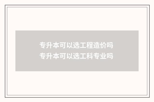 专升本可以选工程造价吗 专升本可以选工科专业吗