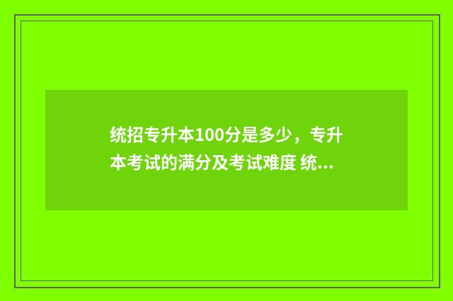 统招专升本100分是多少，专升本考试的满分及考试难度 统招专升本考100多分能上啥学校