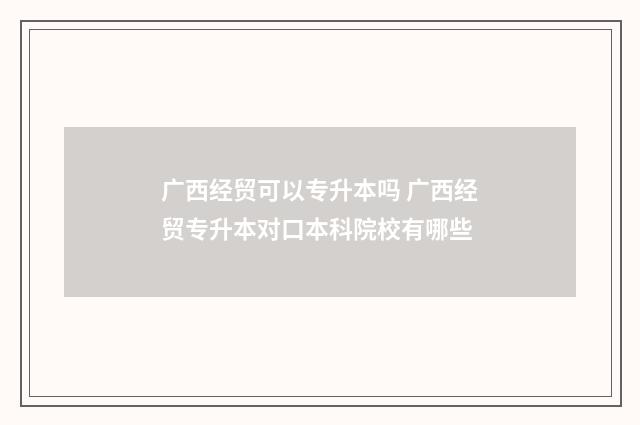 广西经贸可以专升本吗 广西经贸专升本对口本科院校有哪些