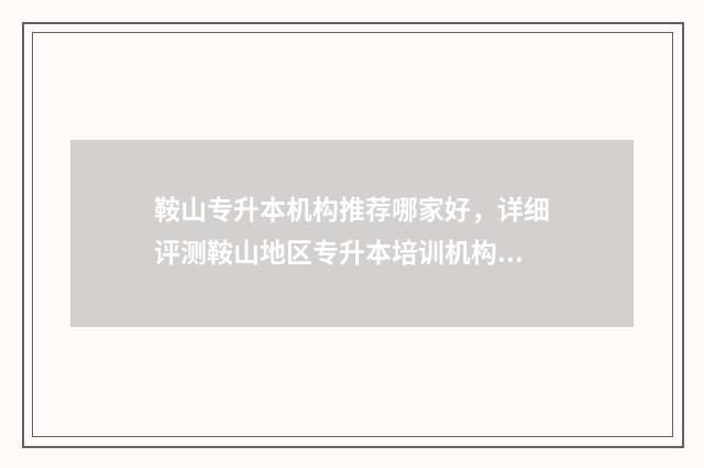 鞍山专升本机构推荐哪家好，详细评测鞍山地区专升本培训机构 鞍山专升本机构哪个好