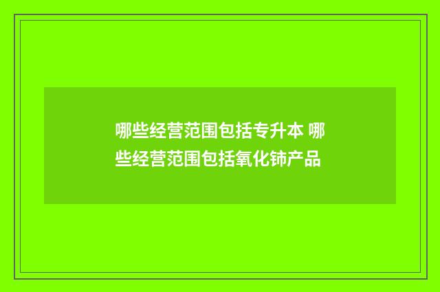 哪些经营范围包括专升本 哪些经营范围包括氧化铈产品