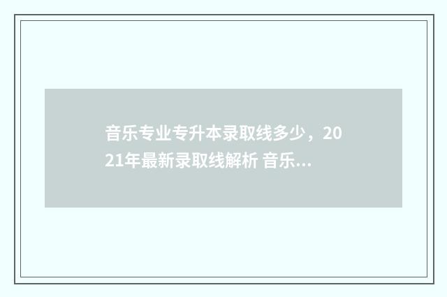 音乐专业专升本录取线多少，2021年最新录取线解析 音乐专业专升本考试内容