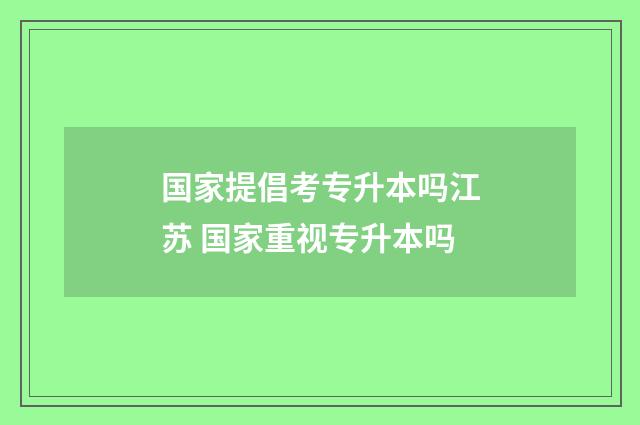 国家提倡考专升本吗江苏 国家重视专升本吗