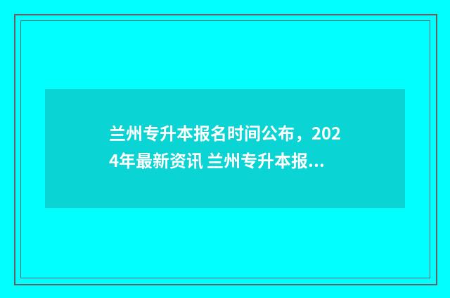 兰州专升本报名时间公布，2024年最新资讯 兰州专升本报名时间2024