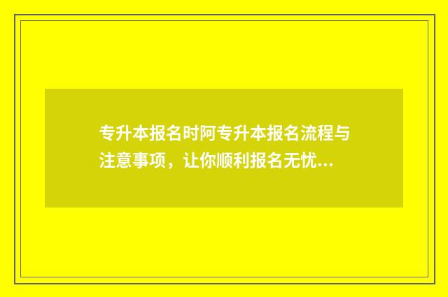 专升本报名时阿专升本报名流程与注意事项，让你顺利报名无忧 专升本报名到考试一个流程