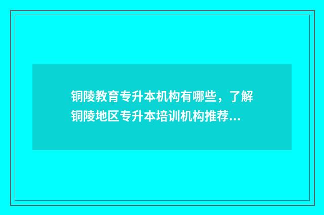 铜陵教育专升本机构有哪些，了解铜陵地区专升本培训机构推荐 2021年铜陵专升本