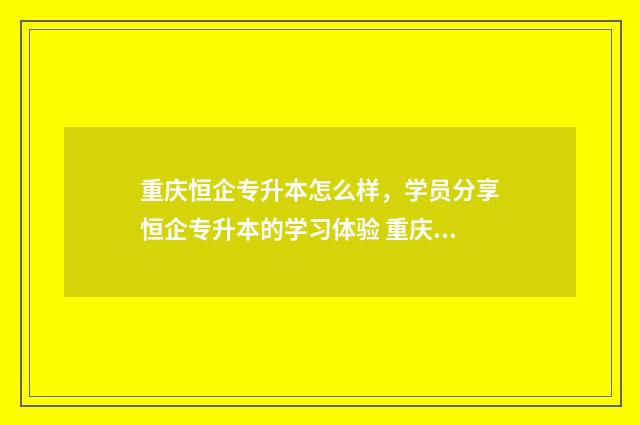 重庆恒企专升本怎么样，学员分享恒企专升本的学习体验 重庆恒企教育培训机构官网