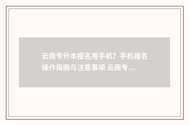 云南专升本报名用手机？手机报名操作指南与注意事项 云南专升本报名入口官网2024报名时间