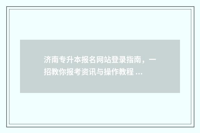 济南专升本报名网站登录指南，一招教你报考资讯与操作教程 济南专升本