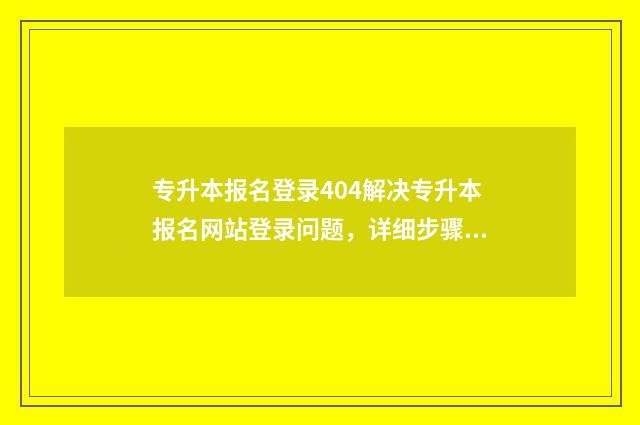 专升本报名登录404解决专升本报名网站登录问题，详细步骤与技巧分享 专升本报名登录不进去怎么办