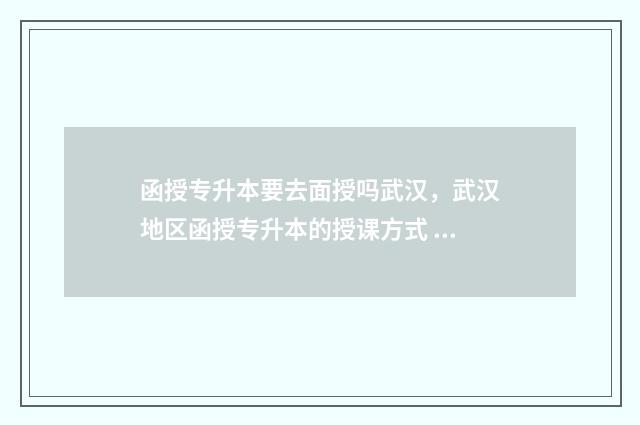 函授专升本要去面授吗武汉，武汉地区函授专升本的授课方式 函授专升本要去学校报道吗