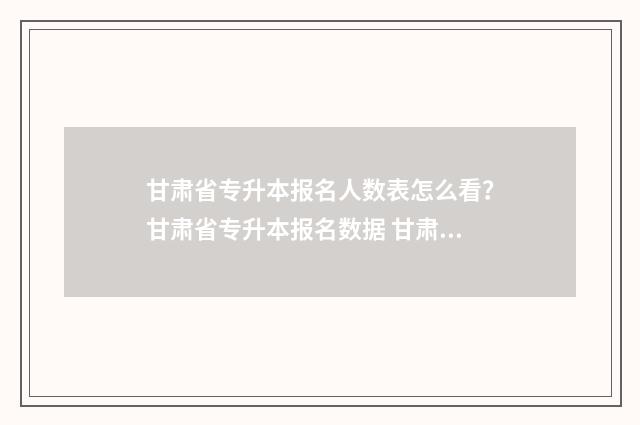 甘肃省专升本报名人数表怎么看？甘肃省专升本报名数据 甘肃省专升本报考条件