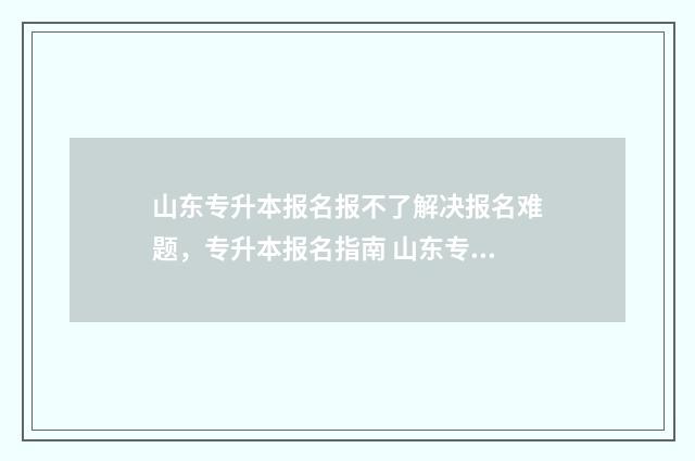 山东专升本报名报不了解决报名难题，专升本报名指南 山东专升本报名官网