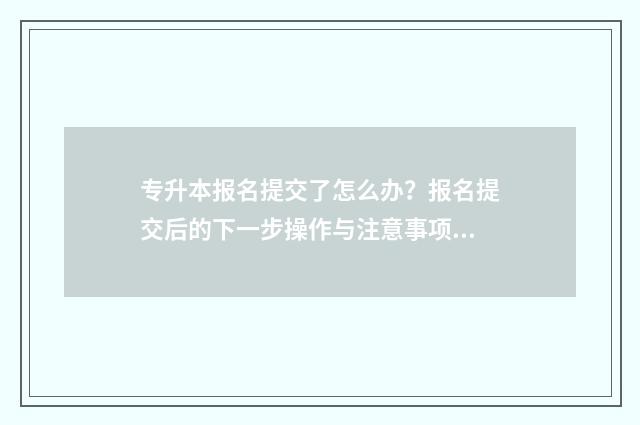 专升本报名提交了怎么办？报名提交后的下一步操作与注意事项 专升本报名提交了还能修改学校吗