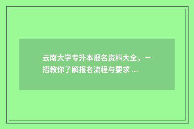 云南大学专升本报名资料大全，一招教你了解报名流程与要求 云南大学专升本录取分数线2024