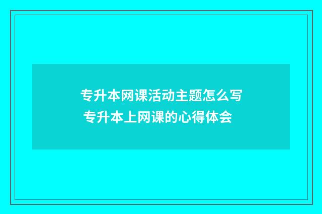 专升本网课活动主题怎么写 专升本上网课的心得体会