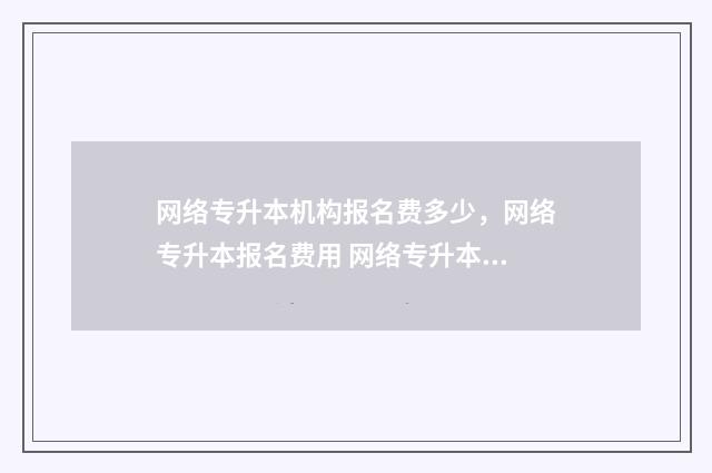 网络专升本机构报名费多少，网络专升本报名费用 网络专升本有哪些正规机构