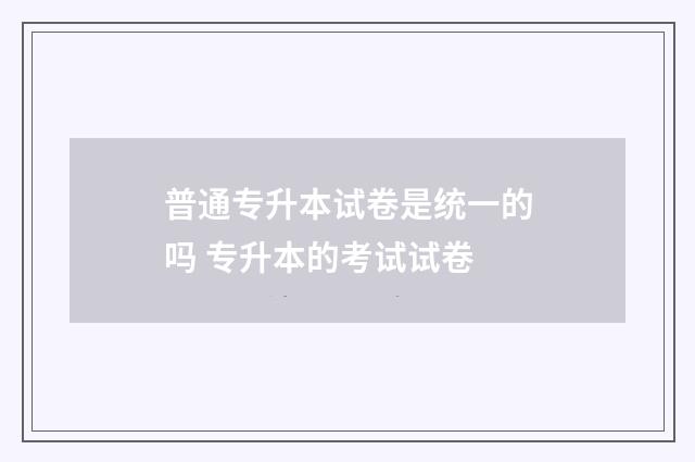 普通专升本试卷是统一的吗 专升本的考试试卷