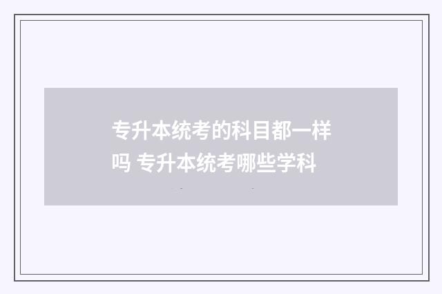 专升本统考的科目都一样吗 专升本统考哪些学科
