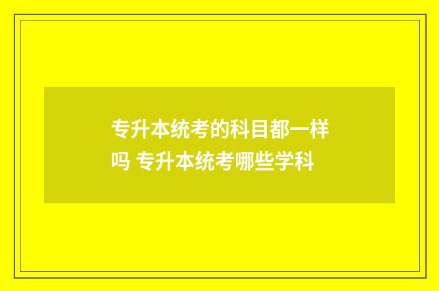 专升本统考的科目都一样吗 专升本统考哪些学科