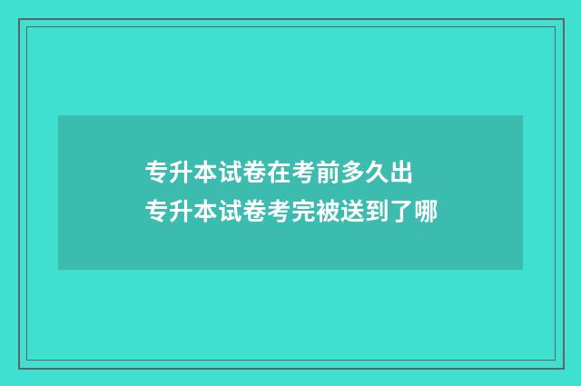 专升本试卷在考前多久出 专升本试卷考完被送到了哪