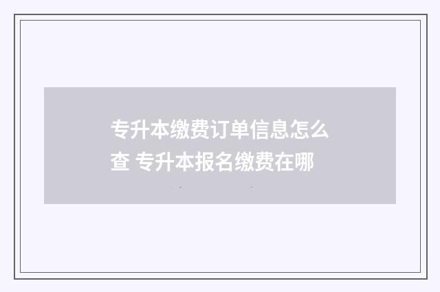 专升本缴费订单信息怎么查 专升本报名缴费在哪