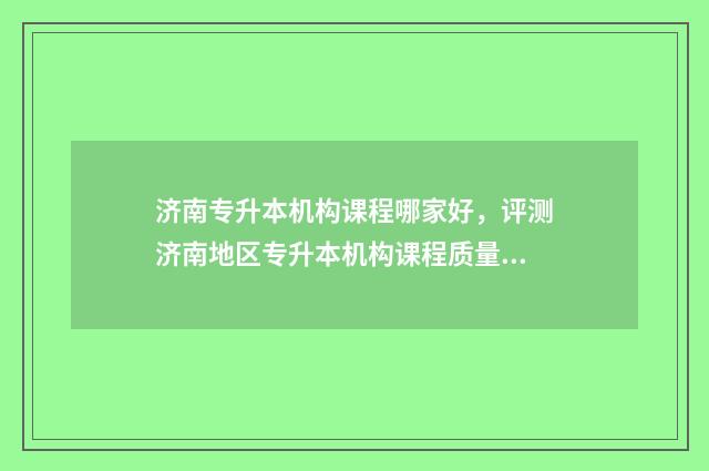 济南专升本机构课程哪家好，评测济南地区专升本机构课程质量 济南专升本机构收费标准2024年